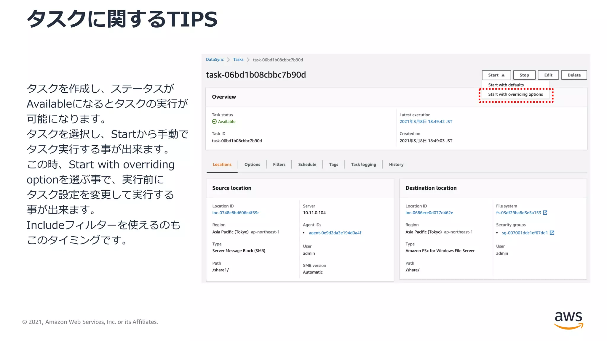 © 2021, Amazon Web Services, Inc. or its Affiliates.
タスクに関するTIPS
タスクを作成し、ステータスが
Availableになるとタスクの実行が
可能になります。
タスクを選択し、Startから手動で
タスク実行する事が出来ます。
この時、Start with overriding
optionを選ぶ事で、実行前に
タスク設定を変更して実行する
事が出来ます。
Includeフィルターを使えるのも
このタイミングです。
 