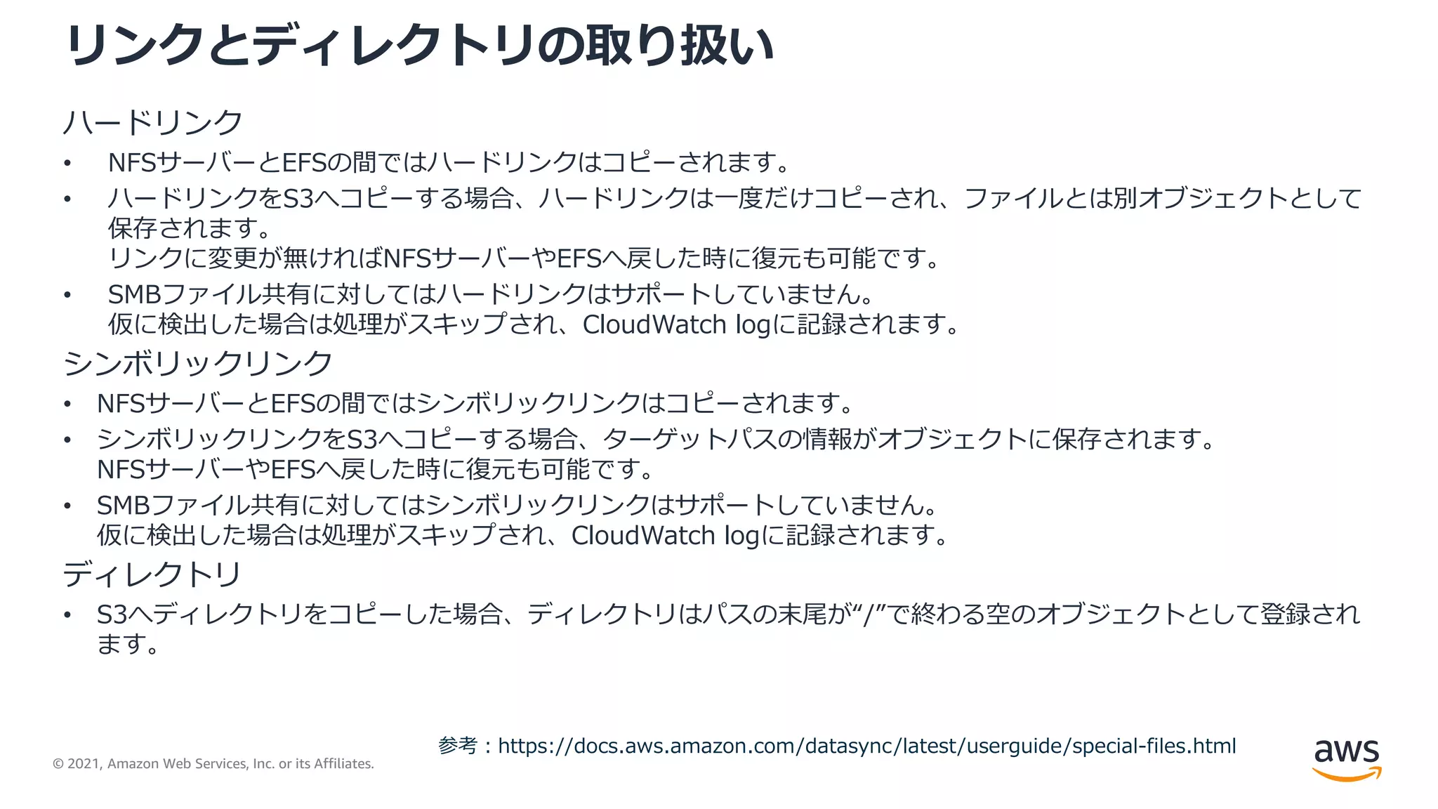 © 2021, Amazon Web Services, Inc. or its Affiliates.
リンクとディレクトリの取り扱い
参考：https://docs.aws.amazon.com/datasync/latest/userguide/special-files.html
ハードリンク
• NFSサーバーとEFSの間ではハードリンクはコピーされます。
• ハードリンクをS3へコピーする場合、ハードリンクは一度だけコピーされ、ファイルとは別オブジェクトとして
保存されます。
リンクに変更が無ければNFSサーバーやEFSへ戻した時に復元も可能です。
• SMBファイル共有に対してはハードリンクはサポートしていません。
仮に検出した場合は処理がスキップされ、CloudWatch logに記録されます。
シンボリックリンク
• NFSサーバーとEFSの間ではシンボリックリンクはコピーされます。
• シンボリックリンクをS3へコピーする場合、ターゲットパスの情報がオブジェクトに保存されます。
NFSサーバーやEFSへ戻した時に復元も可能です。
• SMBファイル共有に対してはシンボリックリンクはサポートしていません。
仮に検出した場合は処理がスキップされ、CloudWatch logに記録されます。
ディレクトリ
• S3へディレクトリをコピーした場合、ディレクトリはパスの末尾が“/”で終わる空のオブジェクトとして登録され
ます。
 