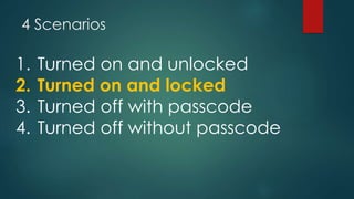 4 Scenarios
1. Turned on and unlocked
2. Turned on and locked
3. Turned off with passcode
4. Turned off without passcode
 