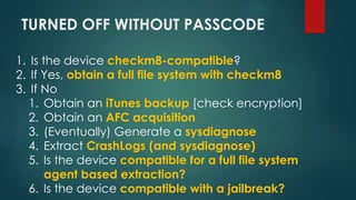 TURNED OFF WITHOUT PASSCODE
1. Is the device checkm8-compatible?
2. If Yes, obtain a full file system with checkm8
3. If N...