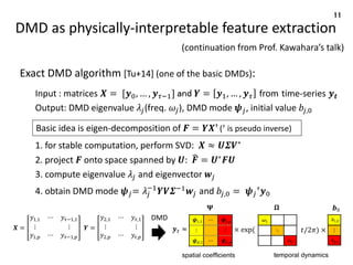 DMD as physically-interpretable feature extraction
Exact DMD algorithm [Tu+14] (one of the basic DMDs):
Input : matrices 𝑿 = [𝒚0, … , 𝒚𝜏−1] and 𝒀 = 𝒚1, … , 𝒚𝜏 from time-series 𝒚𝒕
Output: DMD eigenvalue 𝜆𝑗(freq. 𝜔𝑗), DMD mode 𝝍𝑗, initial value 𝑏𝑗,0
1. for stable computation, perform SVD: 𝑿 ≈ 𝑼𝜮𝑽∗
2. project 𝑭 onto space spanned by 𝑼: ෡
𝑭 = 𝑼∗
𝑭𝑼
3. compute eigenvalue 𝜆𝑗 and eigenvector 𝒘𝑗
4. obtain DMD mode 𝝍𝑗= 𝜆𝑗
−1
𝒀𝑽𝜮−1
𝒘𝑗 and 𝑏𝑗,0 = 𝝍𝑗
†𝒚0
11
Basic idea is eigen-decomposition of 𝑭 = 𝒀𝑿† († is pseudo inverse)
𝑿 =
𝑦1,1 ⋯ 𝑦𝜏−1,1
⋮ ⋮
𝑦1,𝑝 ⋯ 𝑦𝜏−1,𝑝
𝒀 =
𝑦2,1 ⋯ 𝑦𝜏,1
⋮ ⋮
𝑦2,𝑝 ⋯ 𝑦𝜏,𝑝
DMD
(continuation from Prof. Kawahara’s talk)
 