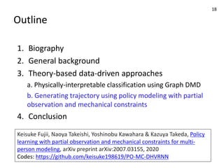 Outline
1. Biography
2. General background
3. Theory-based data-driven approaches
a. Physically-interpretable classification using Graph DMD
b. Generating trajectory using policy modeling with partial
observation and mechanical constraints
4. Conclusion
18
Keisuke Fujii, Naoya Takeishi, Yoshinobu Kawahara & Kazuya Takeda, Policy
learning with partial observation and mechanical constraints for multi-
person modeling, arXiv preprint arXiv:2007.03155, 2020
Codes: https://github.com/keisuke198619/PO-MC-DHVRNN
 
