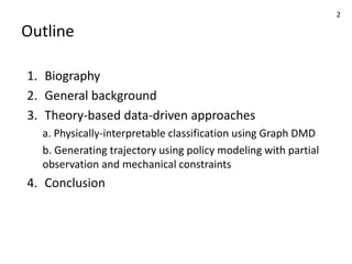 Outline
1. Biography
2. General background
3. Theory-based data-driven approaches
a. Physically-interpretable classification using Graph DMD
b. Generating trajectory using policy modeling with partial
observation and mechanical constraints
4. Conclusion
2
 