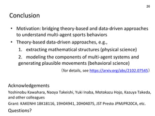 Conclusion
• Motivation: bridging theory-based and data-driven approaches
to understand multi-agent sports behaviors
• Theory-based data-driven approaches, e.g.,
1. extracting mathematical structures (physical science)
2. modeling the components of multi-agent systems and
generating plausible movements (behavioral science)
Acknowledgements
Yoshinobu Kawahara, Naoya Takeishi, Yuki Inaba, Motokazu Hojo, Kazuya Takeda,
and other colleagues
Grant: KAKENHI 18K18116, 19H04941, 20H04075, JST Presto JPMJPR20CA, etc.
Questions?
（for details, see https://arxiv.org/abs/2102.07545）
26
 