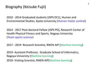 Biography (Keisuke Fujii)
2010 - 2014 Graduated students (JSPS DC1), Human and
Environmental Studies, Kyoto University (Human motor control)
2014 - 2017 Post-doctoral Fellow (JSPS PD), Research Center of
Health Physical Fitness and Sports, Nagoya University
(Team sports science)
2017 - 2019 Research Scientist, RIKEN AIP (Machine learning)
2019- Assistant Professor, Graduate School of Informatics,
Nagoya University (Machine learning)
2019- Visiting Scientist, RIKEN AIP(Machine learning)
3
 