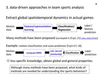 3. data-driven approaches in team sports analysis
Extract global spatiotemporal dynamics in actual games
8
☺ less specific knowledge, obtain global and general properties
Many methods have been proposed (surveyed in [Fujii, 21] arXiv:2102.07545)
Motion
data
Feature/representation
learning
Classification/
Regression
Label /
Motion
prediction
Motion
data
calc. kernel
(similarity)
Classification
Label
prediction
Example: motion classification and score prediction [Fujii+17; 18]
compute DMD
Although many methods have been proposed, what kinds of
methods are needed for understanding the sports behaviors?
 