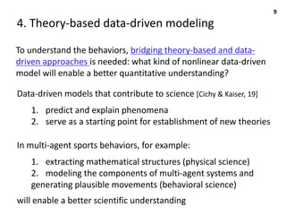 4. Theory-based data-driven modeling
To understand the behaviors, bridging theory-based and data-
driven approaches is needed: what kind of nonlinear data-driven
model will enable a better quantitative understanding?
9
In multi-agent sports behaviors, for example:
1. extracting mathematical structures (physical science)
2. modeling the components of multi-agent systems and
generating plausible movements (behavioral science)
Data-driven models that contribute to science [Cichy & Kaiser, 19]
1. predict and explain phenomena
2. serve as a starting point for establishment of new theories
will enable a better scientific understanding
 
