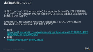 © 2021, Amazon Web Services, Inc. or its Affiliates.
本日の内容について
本日のセッションでは Amazon MQ for Apache ActiveMQ に関する情報は
アップデートと Amazon MQ for RabbitMQ との対比で重要となる点を中心
にお伝えいたします。
Amazon MQ for Apache ActiveMQ の詳細は以下のリンクから過去の
Blackbelt online seminar をご参照ください
• 資料
https://d1.awsstatic.com/webinars/jp/pdf/services/20190703_AWS
-Blackbelt_AmazonMQ.pdf
• 動画
https://youtu.be/-qHefQ3JoX8
 