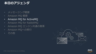 © 2021, Amazon Web Services, Inc. or its Affiliates.
本日のアジェンダ
• メッセージング概要
• Amazon MQ 概要
• Amazon MQ for ActiveMQ
• Amazon MQ for RabbitMQ
• Amazon MQ エンジン共通の要素
• Amazon MQへの移行
• その他
 