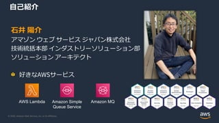 © 2020, Amazon Web Services, Inc. or its Affiliates.
自己紹介
AWS Lambda Amazon Simple
Queue Service
Amazon MQ
石井 陽介
アマゾン ウェブ サービス ジャパン株式会社
技術統括本部 インダストリーソリューション部
ソリューション アーキテクト
好きなAWSサービス
 