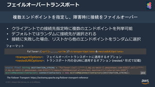 © 2021, Amazon Web Services, Inc. or its Affiliates.
フェイルオーバートランスポート
• クライアントでの接続先指定時に複数のエンドポイントを列挙可能
• デフォルトではランダムに接続先が選択される
• 接続に失敗した場合、リストから他のエンドポイントをランダムに選択
複数エンドポイントを指定し、障害時に接続をファイルオーバー
failover:(<uri1>,...,<uriN>)?<transportOptions>&<nestedURIOptions>
The Failover Transport: https://activemq.apache.org/failover-transport-reference
static final String DESTINATION_STRING = "failover:(ssl://***-1.mq.us-west-2.amazonaws.com:61617,ssl://***-
2.mq.us-west-2.amazonaws.com:61617)?timeout=3000&nested.wireFormat.maxInactivityDuration=1000";
ActiveMQConnectionFactory connectionFactory = new ActiveMQConnectionFactory(DESTINATION_STRING);
フォーマット
<transportOptions>: フェイルオーバートランスポートに適用するオプション
<nestedURIOptions>: トランスポート内の全URIに適用するオプション (nested.* 形式で記載)
java
 