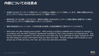 © 2021, Amazon Web Services, Inc. or its Affiliates.
内容についての注意点
• 本資料では2021 年 3 月 17 日現在のサービス内容および価格についてご説明しています。最新の情報はAWS公
式ウェブサイト(http://aws.amazon.com)にてご確認ください。
• 資料作成には十分注意しておりますが、資料内の価格とAWS公式ウェブサイト記載の価格に相違があった場合、
AWS公式ウェブサイトの価格を優先とさせていただきます。
• 価格は税抜表記となっています。日本居住者のお客様には別途消費税をご請求させていただきます。
• AWS does not offer binding price quotes. AWS pricing is publicly available and is subject to change in
accordance with the AWS Customer Agreement available at http://aws.amazon.com/agreement/. Any
pricing information included in this document is provided only as an estimate of usage charges for AWS
services based on certain information that you have provided. Monthly charges will be based on your
actual use of AWS services, and may vary from the estimates provided.
 