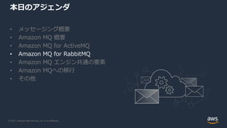 © 2021, Amazon Web Services, Inc. or its Affiliates.
本日のアジェンダ
• メッセージング概要
• Amazon MQ 概要
• Amazon MQ for ActiveMQ
• Amazon MQ for RabbitMQ
• Amazon MQ エンジン共通の要素
• Amazon MQへの移行
• その他
 