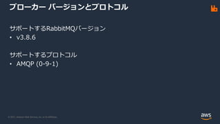 © 2021, Amazon Web Services, Inc. or its Affiliates.
ブローカー バージョンとプロトコル
サポートするRabbitMQバージョン
• v3.8.6
サポートするプロトコル
• AMQP (0-9-1)
 