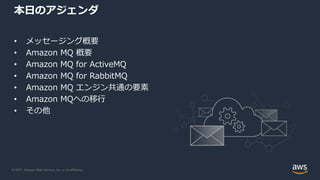 © 2021, Amazon Web Services, Inc. or its Affiliates.
本日のアジェンダ
• メッセージング概要
• Amazon MQ 概要
• Amazon MQ for ActiveMQ
• Amazon MQ for RabbitMQ
• Amazon MQ エンジン共通の要素
• Amazon MQへの移行
• その他
 
