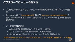 © 2021, Amazon Web Services, Inc. or its Affiliates.
クラスターブローカーの耐久性
• プロデューサーおよびコンシューマー向けの単一エンドポイントを提
供
• Amazon MQ が ha-mode=all および ha-sync-mode=automatic を
全てのRabbitMQ ポリシーに設定することで mirrored queue 構成を
実現する
• ノードの交換時には
• Amazon MQは自動的にノードをリプレースする
• コンシューマーは切断されるため、再接続が必要
• 新たな Mirror が接続されるとキューは自動的に同期される
同期中は該当キューがブロックされるのため、キューを浅く維持することが推奨
 