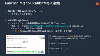 © 2021, Amazon Web Services, Inc. or its Affiliates.
Amazon MQ for RabbitMQ の管理
% rabbitmqadmin -s -P 443 -H BROKER_HOST ¥
-u USERNAME -p PASSWORD list queues
+----------+----------+
| name | messages |
+----------+----------+
| my-queue | 0 |
+----------+----------+
• RabbitMQ Web コンソール
• グラフィカルな管理UI
• rabbitmqadmin
• コマンドラインから利用可能な RabbitMQ REST API client
• ブローカー作成後 https://BROKER_HOST/cli/rabbitmqadmin よりRabbitMQ
のバージョンに即したものを取得
• -P 443 Amazon MQ RabbitMQ Web コンソールのポートを指定
 