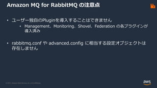 © 2021, Amazon Web Services, Inc. or its Affiliates.
Amazon MQ for RabbitMQ の注意点
• ユーザー独自のPluginを導入することはできません
• Management、Monitoring、Shovel、Federation の各プラグインが
導入済み
• rabbitmq.conf や advanced.config に相当する設定オブジェクトは
存在しません
 