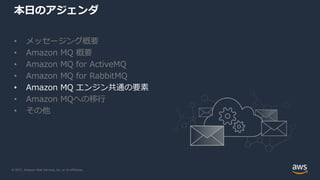© 2021, Amazon Web Services, Inc. or its Affiliates.
本日のアジェンダ
• メッセージング概要
• Amazon MQ 概要
• Amazon MQ for ActiveMQ
• Amazon MQ for RabbitMQ
• Amazon MQ エンジン共通の要素
• Amazon MQへの移行
• その他
 