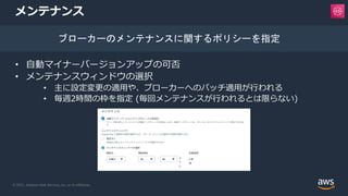 © 2021, Amazon Web Services, Inc. or its Affiliates.
メンテナンス
• 自動マイナーバージョンアップの可否
• メンテナンスウィンドウの選択
• 主に設定変更の適用や、ブローカーへのパッチ適用が行われる
• 毎週2時間の枠を指定 (毎回メンテナンスが行われるとは限らない)
ブローカーのメンテナンスに関するポリシーを指定
 