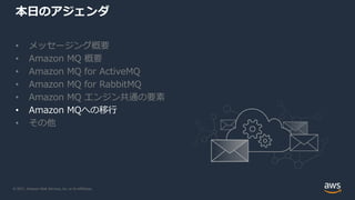 © 2021, Amazon Web Services, Inc. or its Affiliates.
本日のアジェンダ
• メッセージング概要
• Amazon MQ 概要
• Amazon MQ for ActiveMQ
• Amazon MQ for RabbitMQ
• Amazon MQ エンジン共通の要素
• Amazon MQへの移行
• その他
 