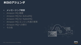 © 2021, Amazon Web Services, Inc. or its Affiliates.
本日のアジェンダ
• メッセージング概要
• Amazon MQ 概要
• Amazon MQ for ActiveMQ
• Amazon MQ for RabbitMQ
• Amazon MQ エンジン共通の要素
• Amazon MQへの移行
• その他
 