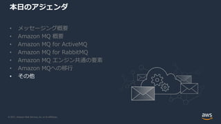 © 2021, Amazon Web Services, Inc. or its Affiliates.
本日のアジェンダ
• メッセージング概要
• Amazon MQ 概要
• Amazon MQ for ActiveMQ
• Amazon MQ for RabbitMQ
• Amazon MQ エンジン共通の要素
• Amazon MQへの移行
• その他
 