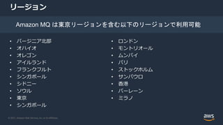 © 2021, Amazon Web Services, Inc. or its Affiliates.
リージョン
• バージニア北部
• オハイオ
• オレゴン
• アイルランド
• フランクフルト
• シンガポール
• シドニー
• ソウル
• 東京
• シンガポール
• ロンドン
• モントリオール
• ムンバイ
• パリ
• ストックホルム
• サンパウロ
• 香港
• バーレーン
• ミラノ
Amazon MQ は東京リージョンを含む以下のリージョンで利用可能
 