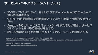 © 2021, Amazon Web Services, Inc. or its Affiliates.
サービスレベルアグリーメント (SLA)
• アクティブ/スタンバイ、およびクラスター メッセージブローカーに
対して提供される
• 99.9% の月間稼働率で利用可能とするように商業上合理的な努力を
行う
• Amazon MQ がサービスコミットメントを満たさない場合、サービス
クレジットを受け取る資格が発生する
• 現在 Amazon MQ を利用できるすべてのリージョンを対象とする
Amazon MQ で 99.9% のサービスレベルアグリーメント (SLA) を発表
https://aws.amazon.com/jp/about-aws/whats-new/2019/01/amazon-mq-announces-service-level-agreement/
Amazon MQ Service Level Agreement
https://aws.amazon.com/jp/amazon-mq/sla/
 