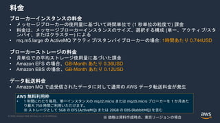 © 2020, Amazon Web Services, Inc. or its Affiliates.
料金
ブローカーインスタンスの料金
• メッセージブローカーの使用量に基づいて時間単位で (1 秒単位の粒度で) 課金
• 料金は、メッセージブローカーインスタンスのサイズ、選択する構成 (単一、アクティブ/スタ
ンバイ、またはクラスター) による
• mq.m5.large の ActiveMQ アクティブ/スタンバイブローカーの場合: 1時間あたり 0.744USD
ブローカーストレージの料金
• 月単位での平均ストレージ使用量に基づいた課金
• Amazon EFS の場合、GB-Month あたり 0.36USD
• Amazon EBS の場合、GB-Month あたり 0.12USD
データ転送料金
• Amazon MQ で送受信されたデータに対して通常の AWS データ転送料金が発生
※ 価格は資料作成時点、東京リージョンの場合
AWS 無料利用枠
• 1 年間にわたり毎月、単一インスタンスの mq.t2.micro または mq.t3.micro ブローカーを 1 か月あた
り最大 750 時間ご利用いただけます。
※ ストレージとして 5GB の EFS (ActiveMQ) または 20GB の EBS (RabbitMQ) を含む
 