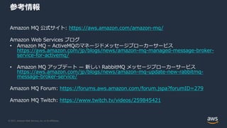 © 2021, Amazon Web Services, Inc. or its Affiliates.
参考情報
Amazon MQ 公式サイト: https://aws.amazon.com/amazon-mq/
Amazon Web Services ブログ
• Amazon MQ – ActiveMQのマネージドメッセージブローカーサービス
https://aws.amazon.com/jp/blogs/news/amazon-mq-managed-message-broker-
service-for-activemq/
• Amazon MQ アップデート — 新しい RabbitMQ メッセージブローカーサービス
https://aws.amazon.com/jp/blogs/news/amazon-mq-update-new-rabbitmq-
message-broker-service/
Amazon MQ Forum: https://forums.aws.amazon.com/forum.jspa?forumID=279
Amazon MQ Twitch: https://www.twitch.tv/videos/259845421
 