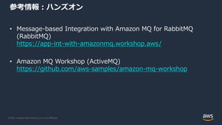 © 2021, Amazon Web Services, Inc. or its Affiliates.
参考情報：ハンズオン
• Message-based Integration with Amazon MQ for RabbitMQ
(RabbitMQ)
https://app-int-with-amazonmq.workshop.aws/
• Amazon MQ Workshop (ActiveMQ)
https://github.com/aws-samples/amazon-mq-workshop
 