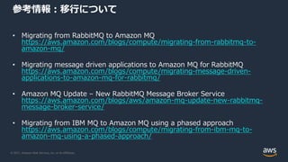 © 2021, Amazon Web Services, Inc. or its Affiliates.
参考情報：移行について
• Migrating from RabbitMQ to Amazon MQ
https://aws.amazon.com/blogs/compute/migrating-from-rabbitmq-to-
amazon-mq/
• Migrating message driven applications to Amazon MQ for RabbitMQ
https://aws.amazon.com/blogs/compute/migrating-message-driven-
applications-to-amazon-mq-for-rabbitmq/
• Amazon MQ Update – New RabbitMQ Message Broker Service
https://aws.amazon.com/blogs/aws/amazon-mq-update-new-rabbitmq-
message-broker-service/
• Migrating from IBM MQ to Amazon MQ using a phased approach
https://aws.amazon.com/blogs/compute/migrating-from-ibm-mq-to-
amazon-mq-using-a-phased-approach/
 