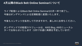 © 2021, Amazon Web Services, Inc. or its Affiliates.
4月以降のBlack Belt Online Seminarについて
ライブ配信によるBlack Belt Online Seminarは3月一杯で終了し、
今後はオンデマンドによる定期配信に変更いたします。
今後もコンテンツを拡充して行きますので、楽しみにお待ちください。
オンデマンドでの配信スケジュールは、AWS Blog, AWSニュースレ
ターでお知らせいたします（5月17日週に再開を予定しています）
 