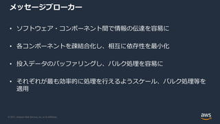© 2021, Amazon Web Services, Inc. or its Affiliates.
メッセージブローカー
• ソフトウェア・コンポーネント間で情報の伝達を容易に
• 各コンポーネントを疎結合化し、相互に依存性を最小化
• 投入データのバッファリングし、バルク処理を容易に
• それぞれが最も効率的に処理を行えるようスケール、バルク処理等を
適用
 