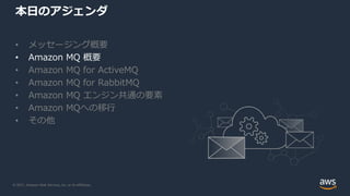 © 2021, Amazon Web Services, Inc. or its Affiliates.
本日のアジェンダ
• メッセージング概要
• Amazon MQ 概要
• Amazon MQ for ActiveMQ
• Amazon MQ for RabbitMQ
• Amazon MQ エンジン共通の要素
• Amazon MQへの移行
• その他
 