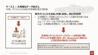 対策：ダイジェストの生成と外部保管/真正性担保
ケース３：大規模なデータ改ざん
Copyright © 2021 Oracle and/or its affiliates
17
デジタル署名付き
ダイジェストの生成
大規模なデータ改ざん
暗号ダイジェストを生成し外部に保管し、真正性を担保
• 大規模なデータ変更によりハッシュチェーンの整合性を保ったまま
データの改ざん→検知可能
e.g. ）データベース丸ごと作り変え/取り換えを検知
e.g. ）大規模な変更後チェーン丸ごとの書き直しを検知
定期的にダイジェストとテーブルチェーンを検証が可能
ダイジェストを複数に配布、また、Blockchainに書き込み
より真正性を高めることが可能
署名付きダイジェスト生成用ファンクション
DBMS_BLOCKCHAIN_TABLE.GET_SIGNED_BLOCKCHAIN_DIGEST()
 