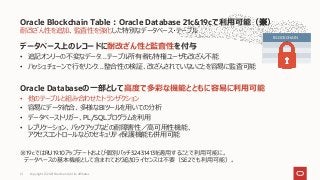 耐改ざん性を追加、監査性を強化した特別なデータベース・テーブル
データベース上のレコードに耐改ざん性と監査性を付与
• 追記オンリーの不変なデータ…テーブル所有者も特権ユーザも改ざん不能
• ハッシュチェーンで行をリンク…整合性の検証、改ざんされていないことを容易に監査可能
Oracle Databaseの一部として高度で多彩な機能とともに容易に利用可能
• 他のテーブルと組み合わせたトランザクション
• 容易にデータ統合、多様なBIツールを用いての分析
• データベーストリガー、PL/SQLプログラムを利用
• レプリケーション、バックアップなどの耐障害性／高可用性機能、
アクセスコントロールなどのセキュリティ保護機能も併用可能
※19cではRU19.10アップデートおよび個別パッチ32431413を適用することで利用可能に。
データベースの基本機能として含まれており追加ライセンスは不要（SE2でも利用可能）。
Oracle Blockchain Table：Oracle Database 21c&19cで利用可能（※）
Copyright © 2021 Oracle and/or its affiliates
21
BLOCKCHAIN
 