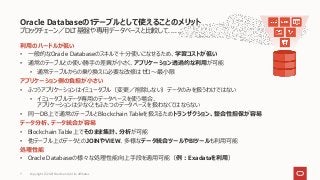 ブロックチェーン／DLT基盤や専用データベースと比較して……
利用のハードルが低い
• 一般的なOracle Databaseのスキルで十分使いこなせるため、学習コストが低い
• 通常のテーブルとの使い勝手の差異が小さく、アプリケーション透過的な利用が可能
• 通常テーブルからの乗り換えに必要な改修はゼロ～最小限
アプリケーション側の負担が小さい
• ふつうアプリケーションはイミュータブル（変更／削除しない）データのみを扱うわけではない
• イミュータブルデータ専用のデータベースを使う場合、
アプリケーションは少なくともふたつのデータベースを扱わなくてはならない
• 同一DB上で通常のテーブルとBlockchain Tableを扱えるためトランザクション、整合性担保が容易
データ分析、データ統合が容易
• Blockchain Table上でそのまま集計、分析が可能
• 他テーブル上のデータとのJOINやVIEW、多様なデータ統合ツールやBIツールも利用可能
処理性能
• Oracle Databaseの様々な処理性能向上手段を適用可能（例：Exadataを利用）
Oracle Databaseの1テーブルとして使えることのメリット
Copyright © 2021 Oracle and/or its affiliates
7
 