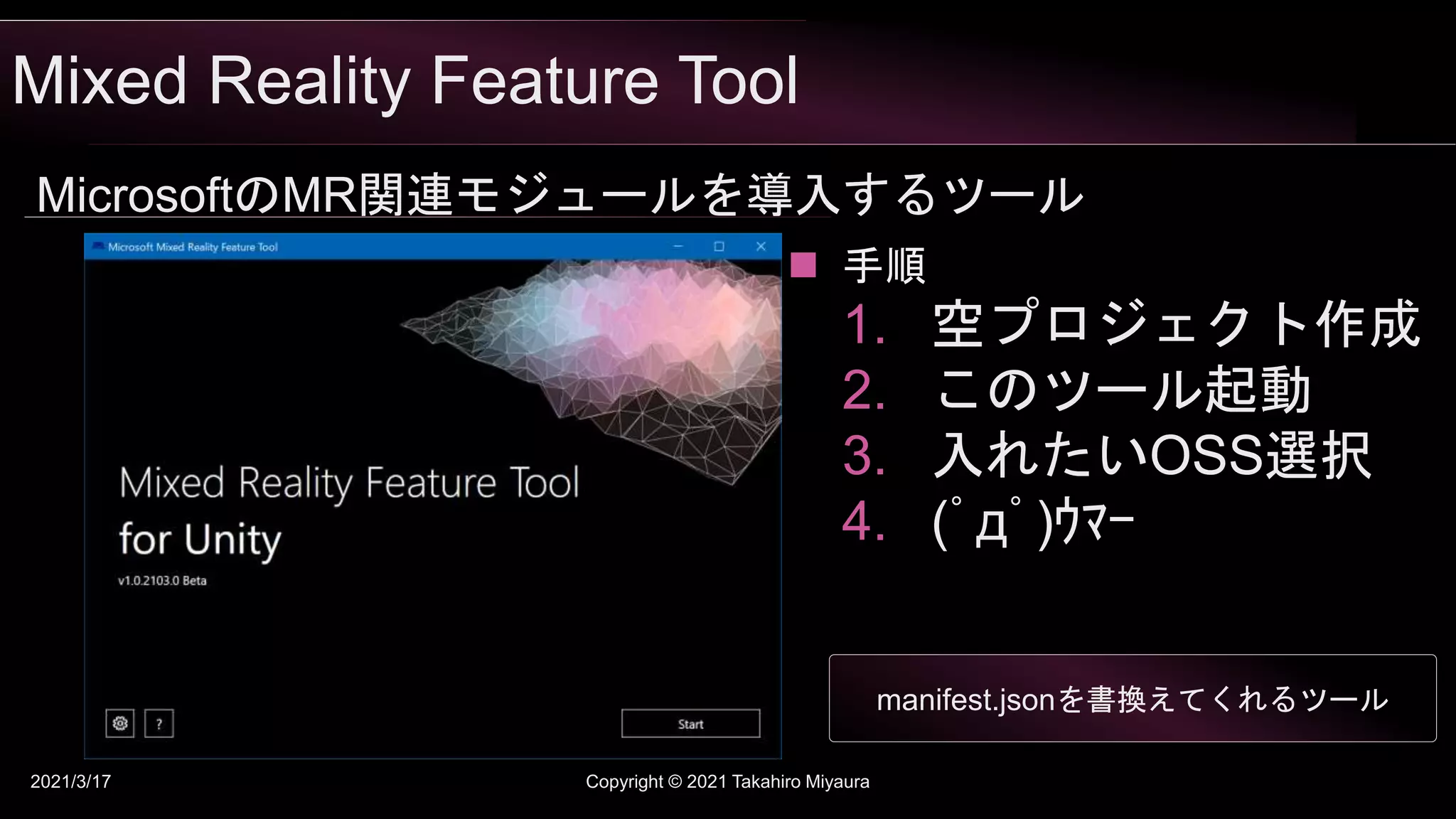 Mixed Reality Feature Tool
2021/3/17 Copyright © 2021 Takahiro Miyaura
MicrosoftのMR関連モジュールを導入するツール
 手順
1. 空プロジェクト作成
2. このツール起動
3. 入れたいOSS選択
4. (ﾟдﾟ)ｳﾏｰ
manifest.jsonを書換えてくれるツール
 