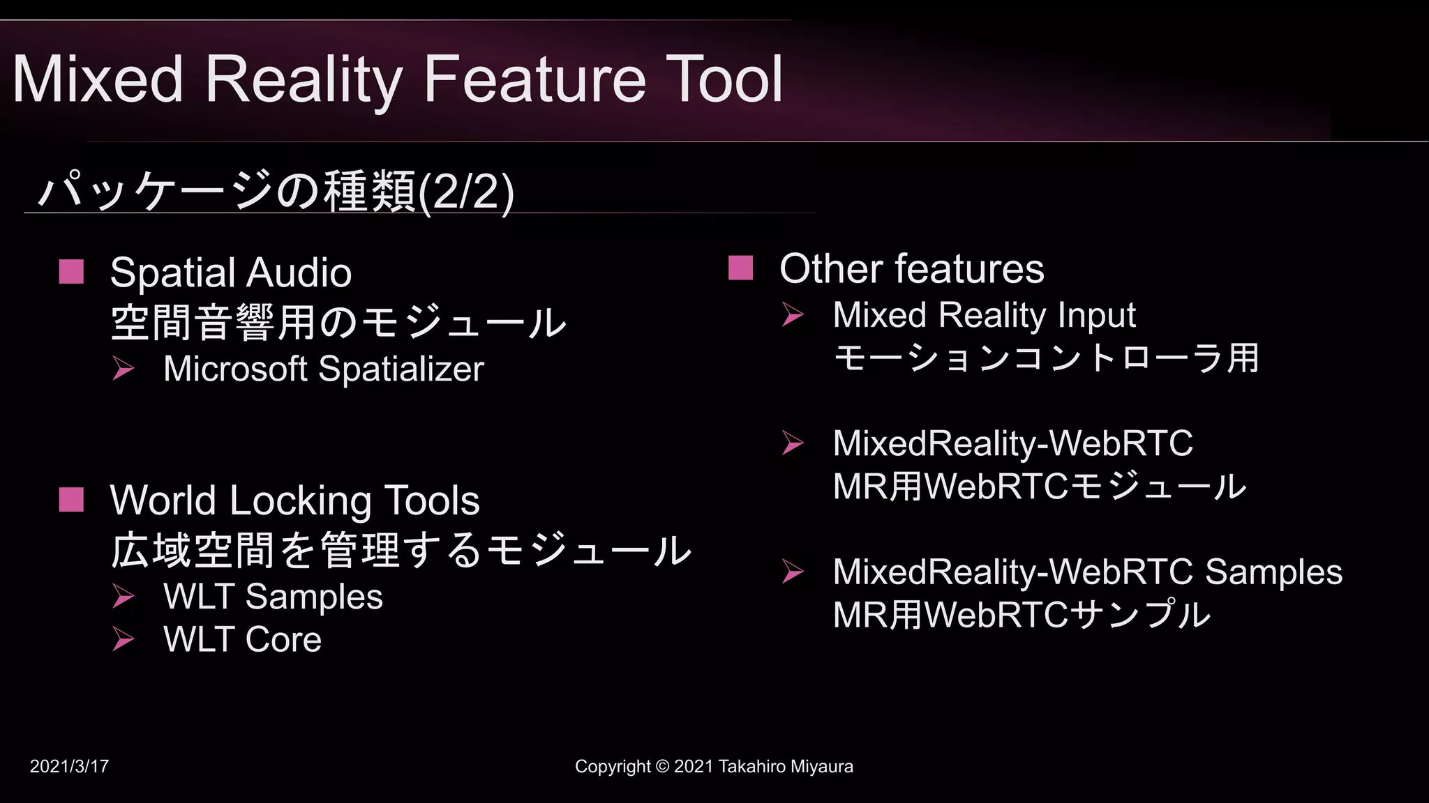 Mixed Reality Feature Tool
2021/3/17 Copyright © 2021 Takahiro Miyaura
パッケージの種類(2/2)
 World Locking Tools
広域空間を管理するモジュール
 WLT Samples
 WLT Core
 Other features
 Mixed Reality Input
モーションコントローラ用
 MixedReality-WebRTC
MR用WebRTCモジュール
 MixedReality-WebRTC Samples
MR用WebRTCサンプル
 Spatial Audio
空間音響用のモジュール
 Microsoft Spatializer
 