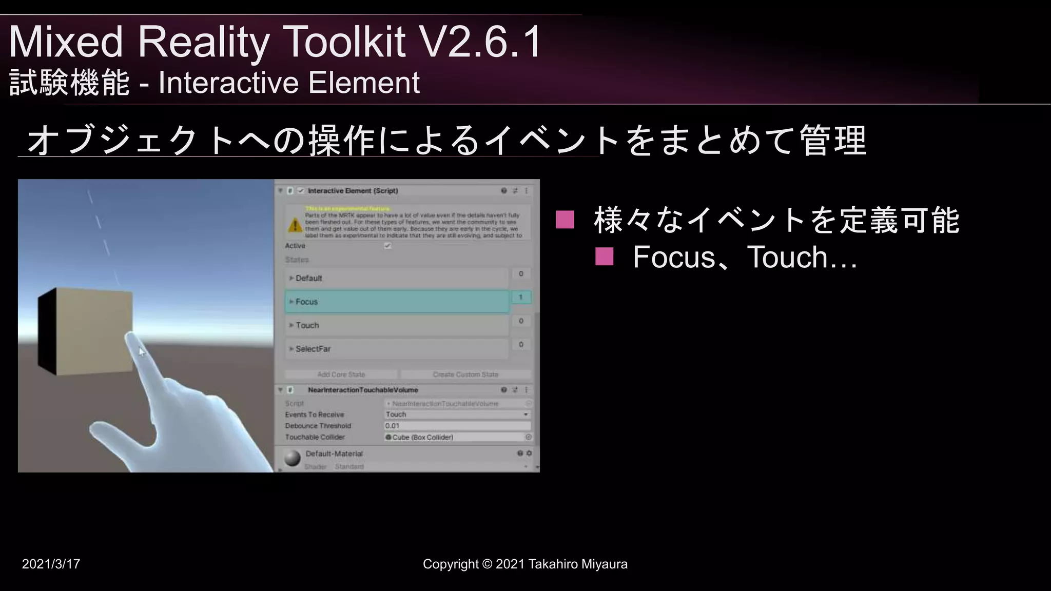 Mixed Reality Toolkit V2.6.1
試験機能 - Interactive Element
2021/3/17 Copyright © 2021 Takahiro Miyaura
オブジェクトへの操作によるイベントをまとめて管理
 様々なイベントを定義可能
 Focus、Touch…
 