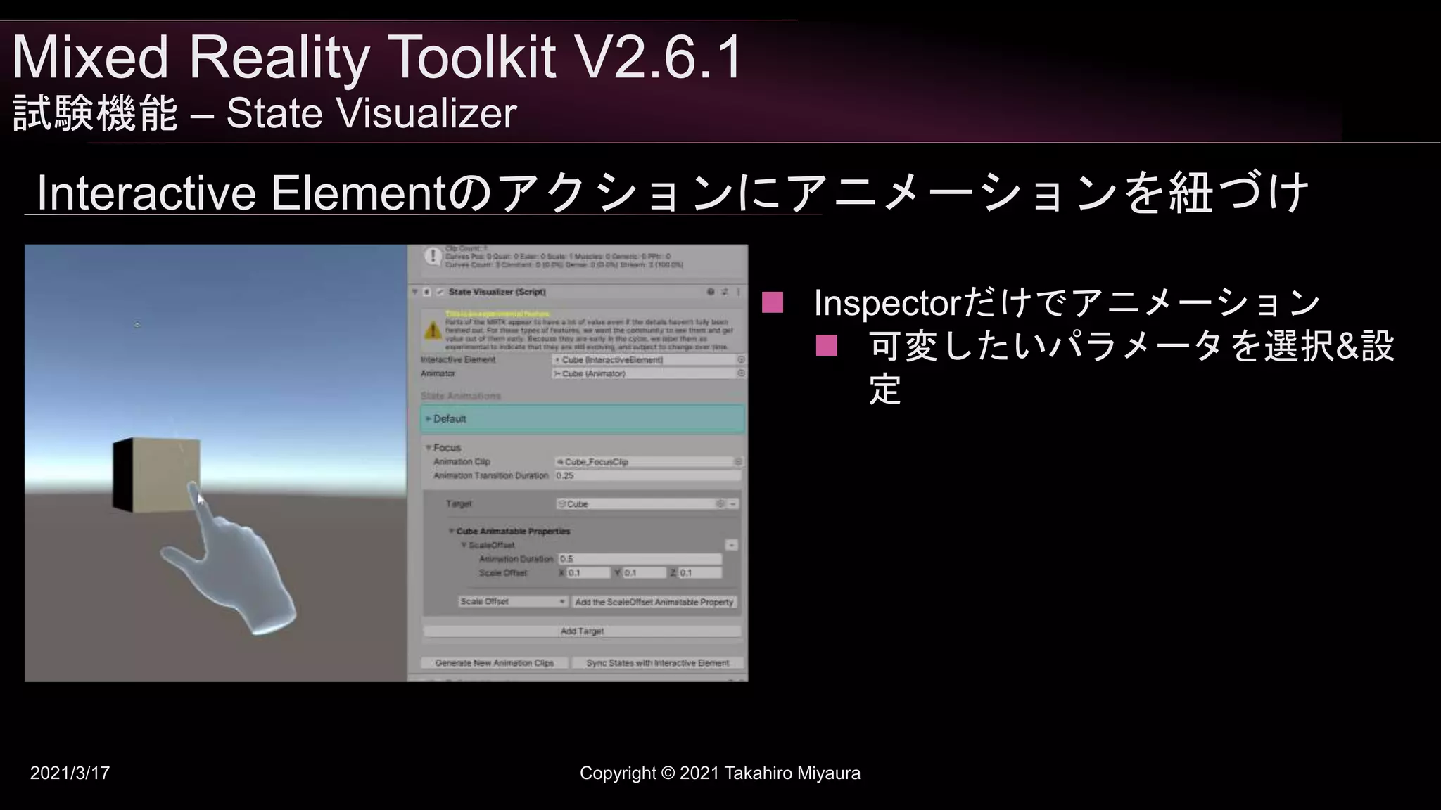 Mixed Reality Toolkit V2.6.1
試験機能 – State Visualizer
2021/3/17 Copyright © 2021 Takahiro Miyaura
Interactive Elementのアクションにアニメーションを紐づけ
 Inspectorだけでアニメーション
 可変したいパラメータを選択&設
定
 