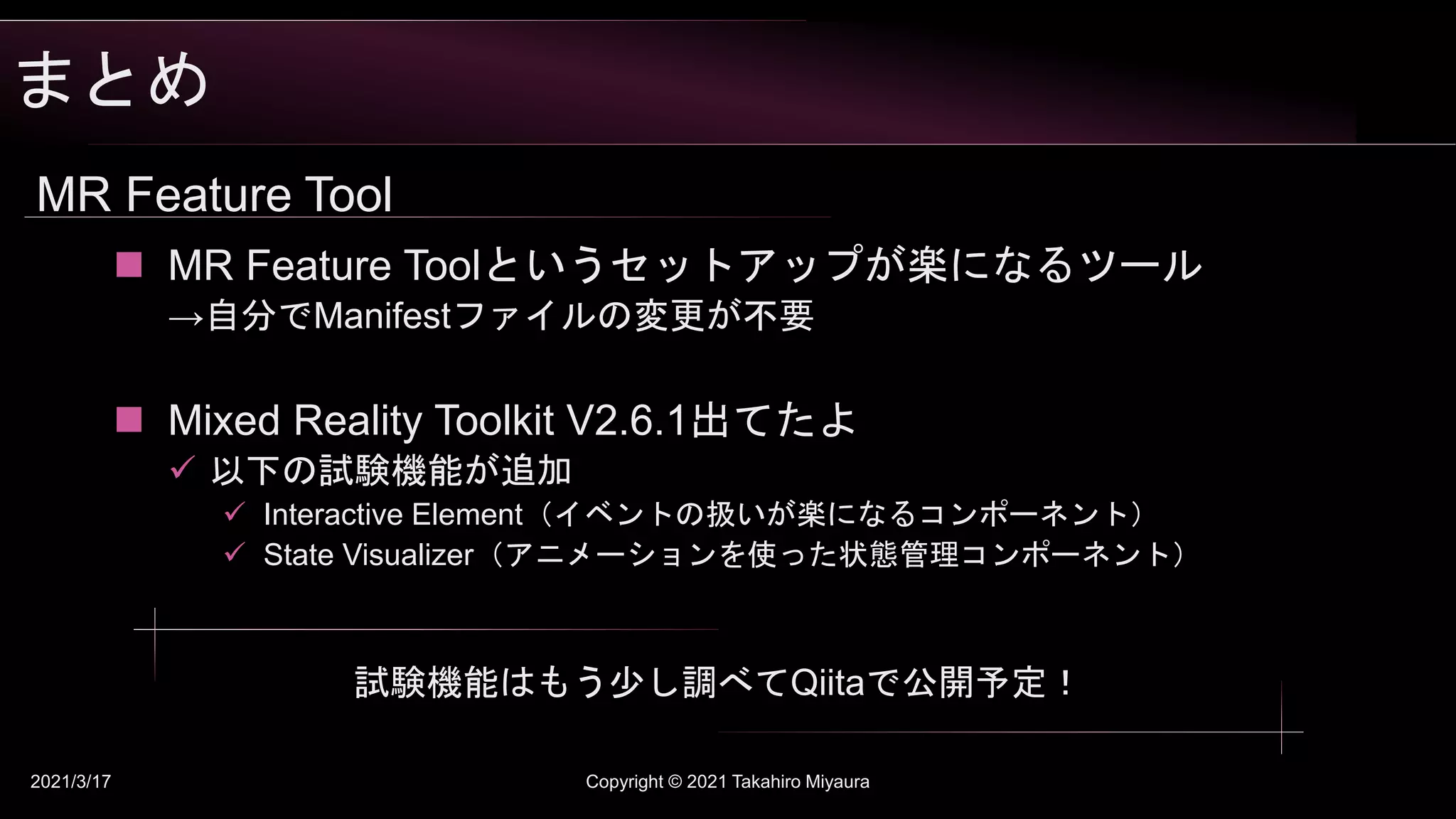 まとめ
2021/3/17 Copyright © 2021 Takahiro Miyaura
MR Feature Tool
 MR Feature Toolというセットアップが楽になるツール
→自分でManifestファイルの変更が不要
 Mixed Reality Toolkit V2.6.1出てたよ
 以下の試験機能が追加
 Interactive Element（イベントの扱いが楽になるコンポーネント）
 State Visualizer（アニメーションを使った状態管理コンポーネント）
試験機能はもう少し調べてQiitaで公開予定！
 