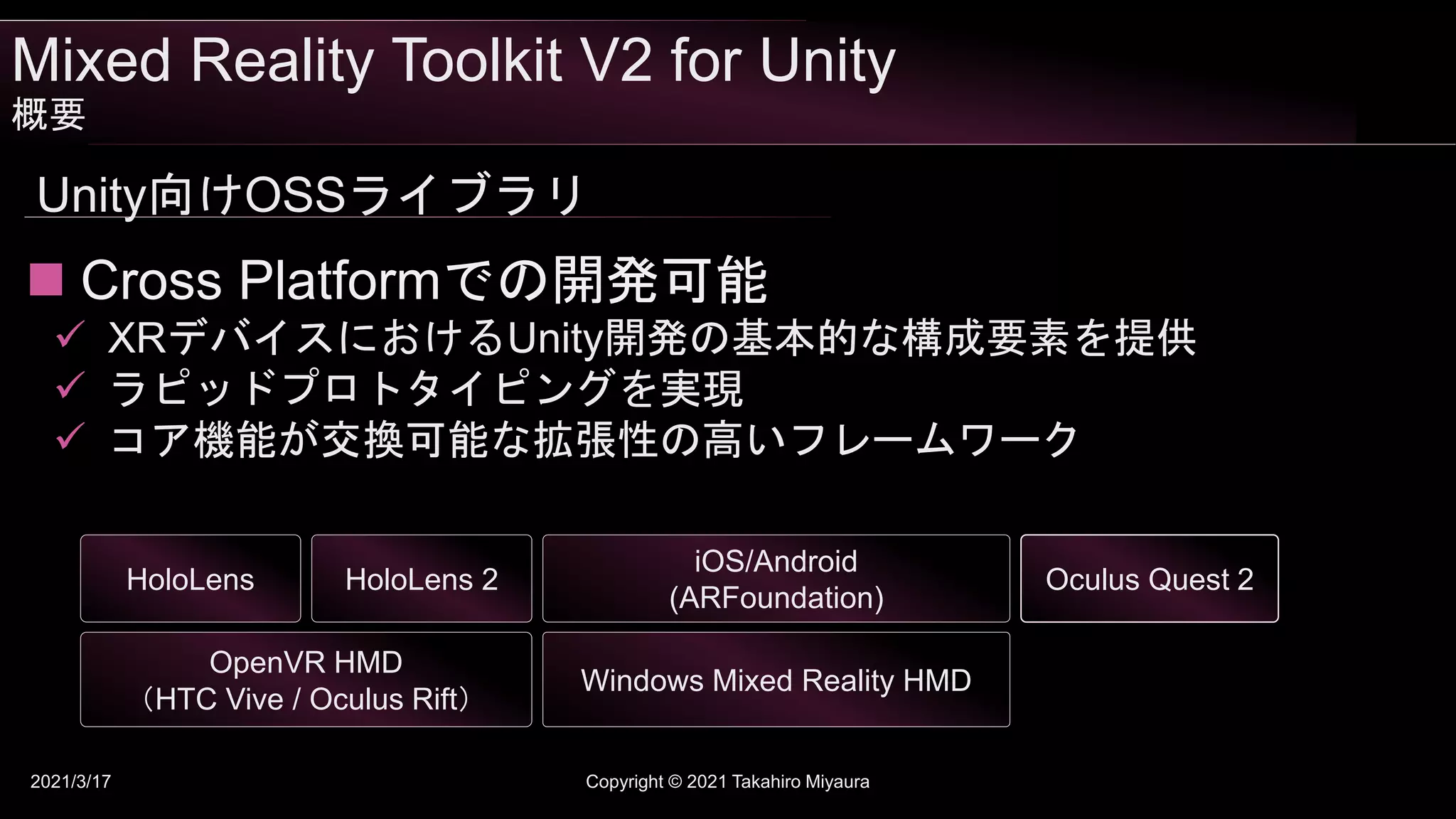 Mixed Reality Toolkit V2 for Unity
概要
2021/3/17 Copyright © 2021 Takahiro Miyaura
Unity向けOSSライブラリ
OpenVR HMD
（HTC Vive / Oculus Rift）
iOS/Android
(ARFoundation)
HoloLens HoloLens 2
Windows Mixed Reality HMD
Oculus Quest 2
 Cross Platformでの開発可能
 XRデバイスにおけるUnity開発の基本的な構成要素を提供
 ラピッドプロトタイピングを実現
 コア機能が交換可能な拡張性の高いフレームワーク
 