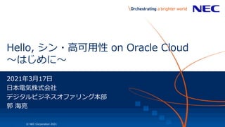 1 © NEC Corporation 2021
Hello, シン・高可用性 on Oracle Cloud
～はじめに～
2021年3月17日
日本電気株式会社
デジタルビジネスオファリング本部
郭 海亮
 