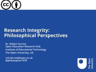 Research Integrity:
Philosophical Perspectives
Dr. Robert Farrow
Open Education Research Hub
Institute of Educational Technology
The Open University, UK
rob.farrow@open.ac.uk
@philosopher1978
 
