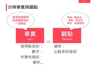 13
分辨事實與觀點
事實
Fact
觀點
Opinion
VS.
使用較多的：
數字、
科學性描述、
事件…
通常：
比較多形容詞
就是能被證明
是真還是假的
一段陳述
表達一種信念、
感覺、看法的
陳述，無須證明
 