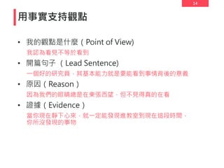 14
用事實支持觀點
• 我的觀點是什麼（Point of View)
我認為看見不等於看到
• 開篇句子 （Lead Sentence)
一個好的研究員，其基本能力就是要能看到事情背後的意義
• 原因（Reason）
因為我們的眼睛總是在東張西望，但不見得真的在看
• 證據（Evidence）
當你現在靜下心來，就一定能發現進教室到現在這段時間，
你所沒發現的事物
 