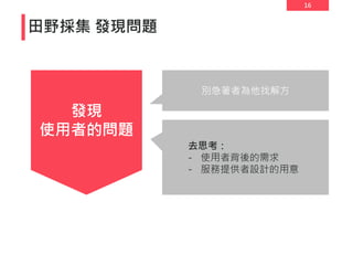 16
田野採集 發現問題
發現
使用者的問題
別急著者為他找解方
去思考：
- 使用者背後的需求
- 服務提供者設計的用意
 